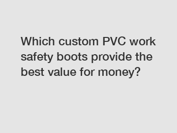 Which custom PVC work safety boots provide the best value for money?