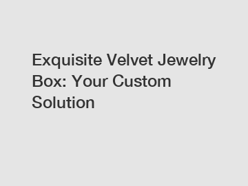 Exquisite Velvet Jewelry Box: Your Custom Solution