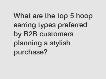 What are the top 5 hoop earring types preferred by B2B customers planning a stylish purchase?