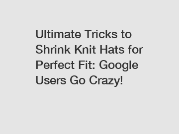 Ultimate Tricks to Shrink Knit Hats for Perfect Fit: Google Users Go Crazy!