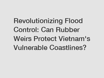 Revolutionizing Flood Control: Can Rubber Weirs Protect Vietnam's Vulnerable Coastlines?