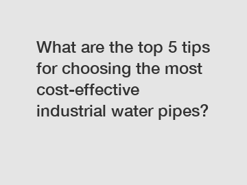 What are the top 5 tips for choosing the most cost-effective industrial water pipes?