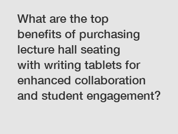 What are the top benefits of purchasing lecture hall seating with writing tablets for enhanced collaboration and student engagement?