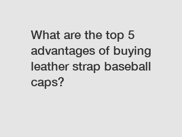What are the top 5 advantages of buying leather strap baseball caps?