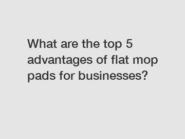 What are the top 5 advantages of flat mop pads for businesses?