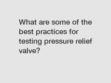 What are some of the best practices for testing pressure relief valve?