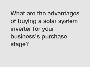 What are the advantages of buying a solar system inverter for your business's purchase stage?