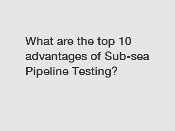 What are the top 10 advantages of Sub-sea Pipeline Testing?