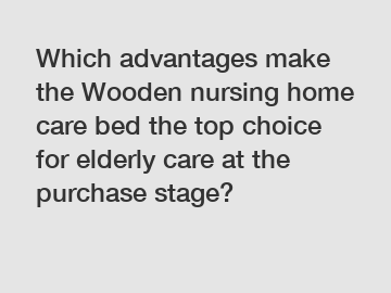 Which advantages make the Wooden nursing home care bed the top choice for elderly care at the purchase stage?