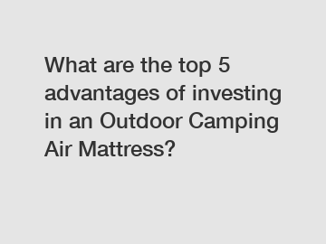 What are the top 5 advantages of investing in an Outdoor Camping Air Mattress?