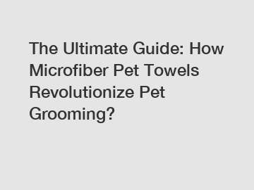 The Ultimate Guide: How Microfiber Pet Towels Revolutionize Pet Grooming?