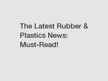 The Latest Rubber & Plastics News: Must-Read!