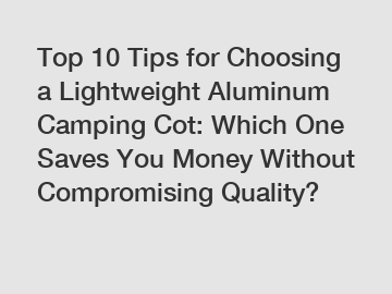 Top 10 Tips for Choosing a Lightweight Aluminum Camping Cot: Which One Saves You Money Without Compromising Quality?
