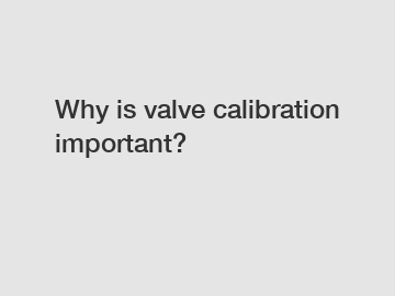 Why is valve calibration important?