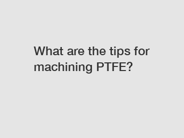 What are the tips for machining PTFE?