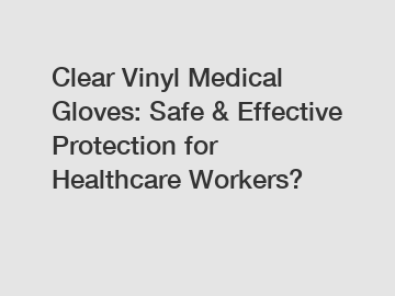 Clear Vinyl Medical Gloves: Safe & Effective Protection for Healthcare Workers?