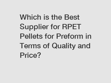Which is the Best Supplier for RPET Pellets for Preform in Terms of Quality and Price?