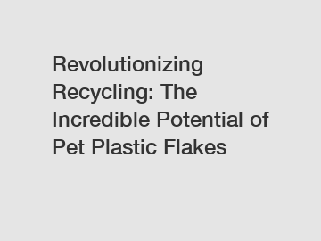 Revolutionizing Recycling: The Incredible Potential of Pet Plastic Flakes