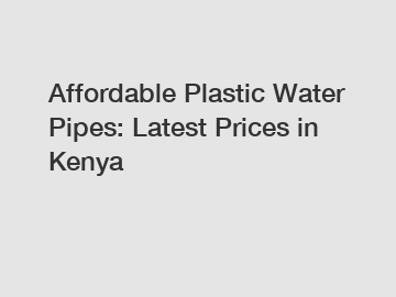 Affordable Plastic Water Pipes: Latest Prices in Kenya