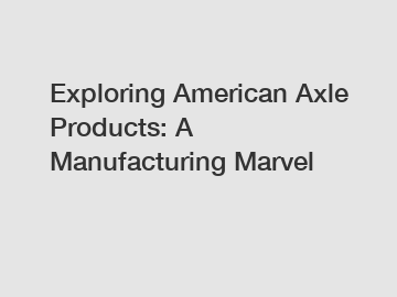 Exploring American Axle Products: A Manufacturing Marvel