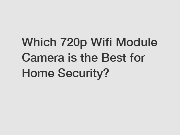Which 720p Wifi Module Camera is the Best for Home Security?