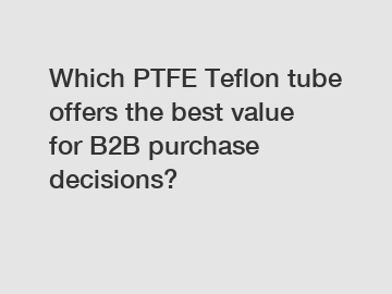 Which PTFE Teflon tube offers the best value for B2B purchase decisions?