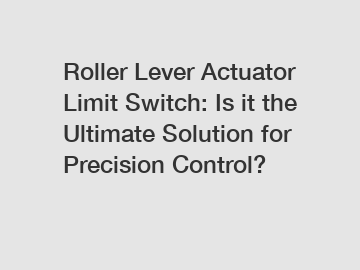 Roller Lever Actuator Limit Switch: Is it the Ultimate Solution for Precision Control?