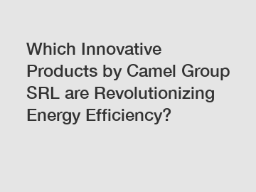 Which Innovative Products by Camel Group SRL are Revolutionizing Energy Efficiency?