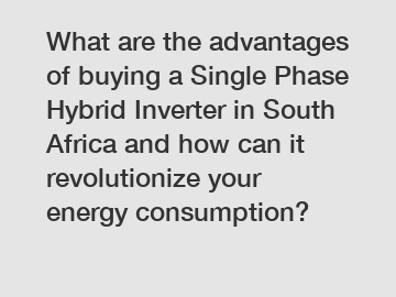 What are the advantages of buying a Single Phase Hybrid Inverter in South Africa and how can it revolutionize your energy consumption?