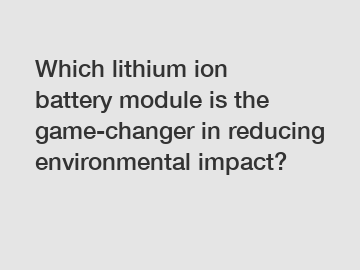 Which lithium ion battery module is the game-changer in reducing environmental impact?